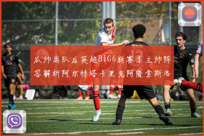 瓜帅离队后英超BIG6新赛季主帅阵容解析阿尔特塔卡里克阿隆索斯洛特的挑战与机遇