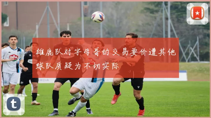 雄鹿队对字母哥的交易要价遭其他球队质疑为不切实际