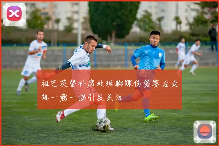 祖巴茨替补席处理脚踝伤势赛后走路一瘸一拐引发关注