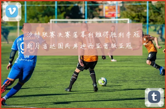 沙特联赛决赛落幕利雅得胜利夺冠新月吉达国民库迪西亚晋级亚冠
