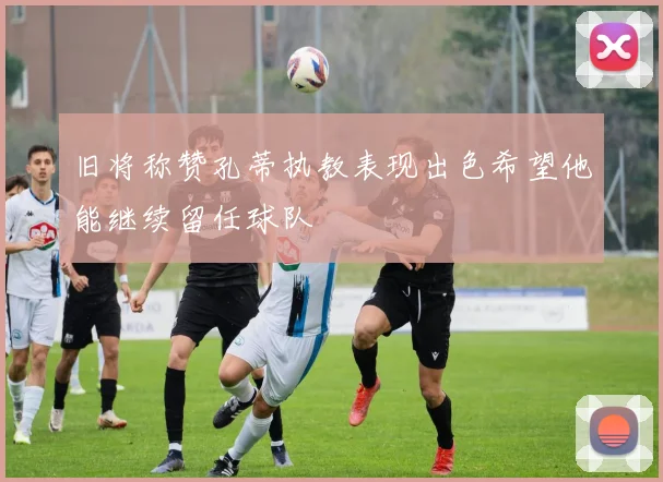 旧将称赞孔蒂执教表现出色希望他能继续留任球队