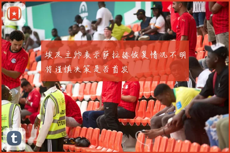埃及主帅表示萨拉赫恢复情况不明将谨慎决策是否首发