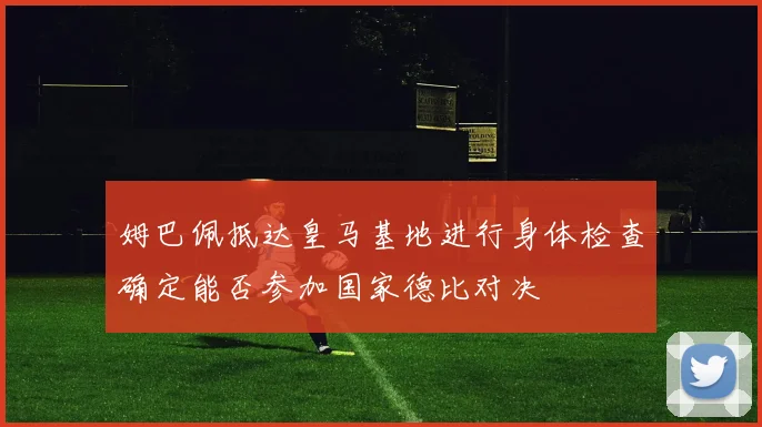 姆巴佩抵达皇马基地进行身体检查确定能否参加国家德比对决