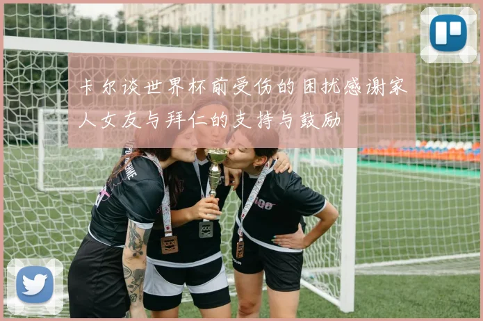 卡尔谈世界杯前受伤的困扰感谢家人女友与拜仁的支持与鼓励