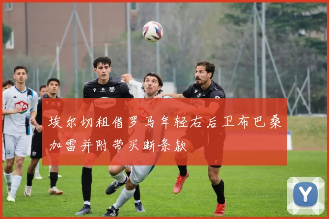 埃尔切租借罗马年轻右后卫布巴桑加雷并附带买断条款