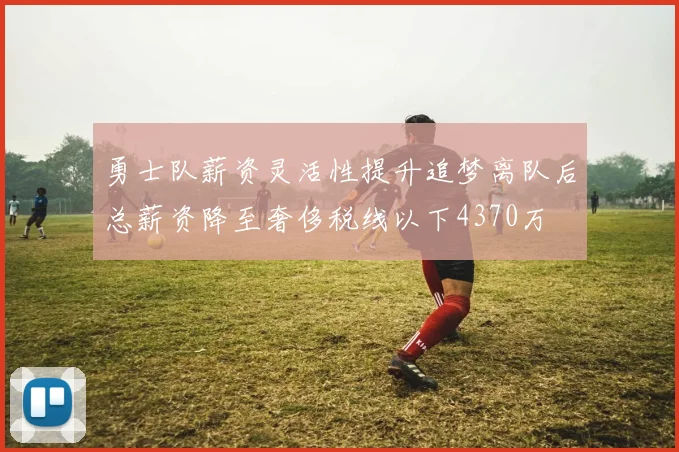 勇士队薪资灵活性提升追梦离队后总薪资降至奢侈税线以下4370万