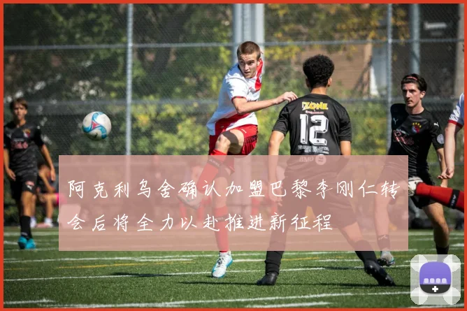 阿克利乌舍确认加盟巴黎李刚仁转会后将全力以赴推进新征程