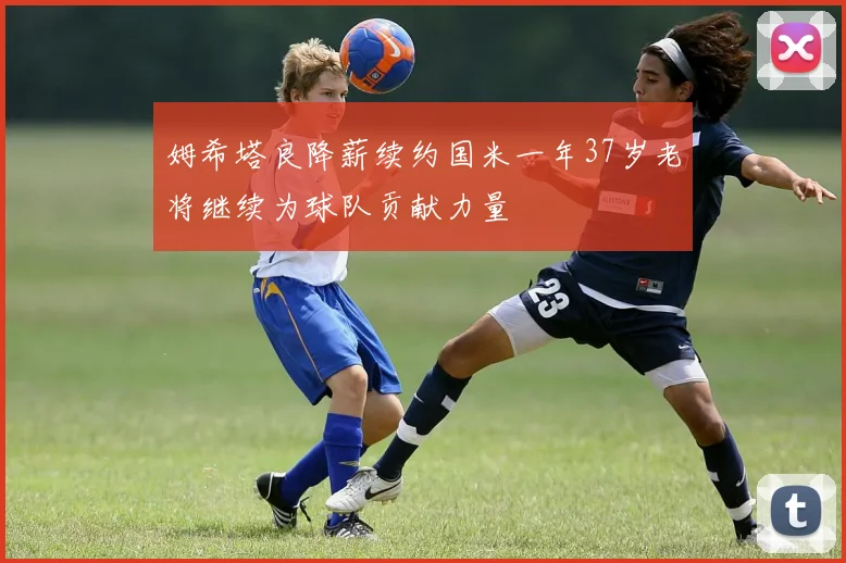 姆希塔良降薪续约国米一年37岁老将继续为球队贡献力量
