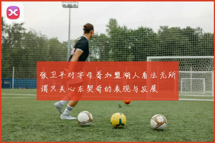 张卫平对字母哥加盟湖人看法无所谓只关心东契奇的表现与发展