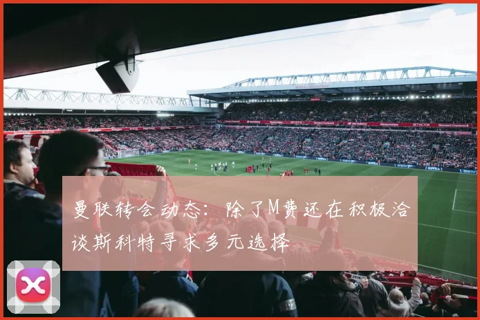 曼联转会动态：除了M费还在积极洽谈斯科特寻求多元选择