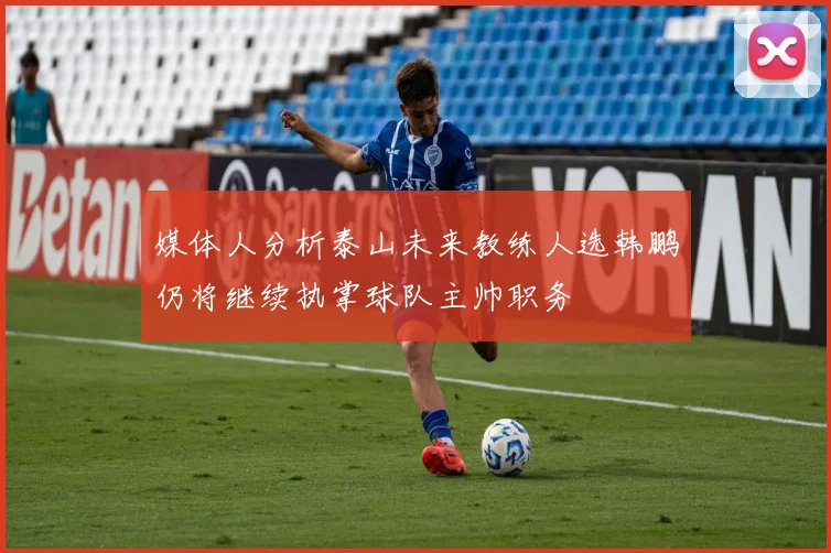 媒体人分析泰山未来教练人选韩鹏仍将继续执掌球队主帅职务