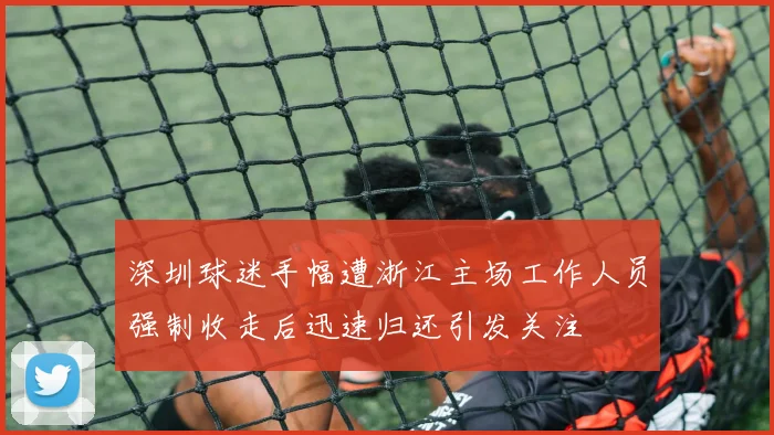 深圳球迷手幅遭浙江主场工作人员强制收走后迅速归还引发关注