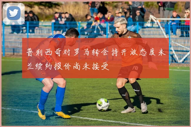 普利西奇对罗马转会持开放态度米兰续约报价尚未接受