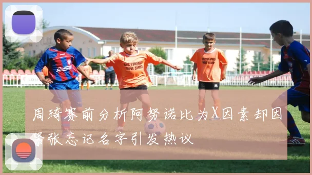 周琦赛前分析阿努诺比为X因素却因紧张忘记名字引发热议