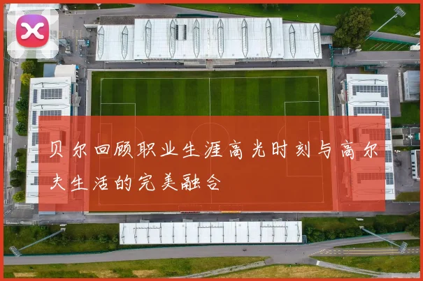 贝尔回顾职业生涯高光时刻与高尔夫生活的完美融合