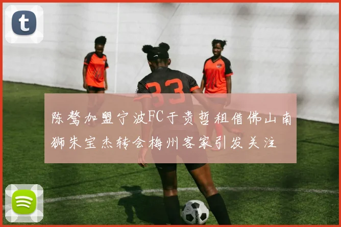 陈骜加盟宁波FC于贵哲租借佛山南狮朱宝杰转会梅州客家引发关注