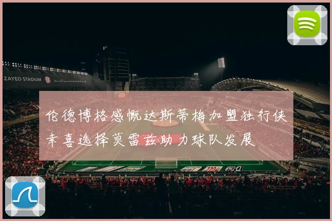 伦德博格感慨达斯蒂梅加盟独行侠幸喜选择莫雷兹助力球队发展
