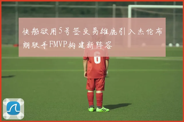 快船欲用5号签交易雄鹿引入杰伦布朗联手FMVP构建新阵容