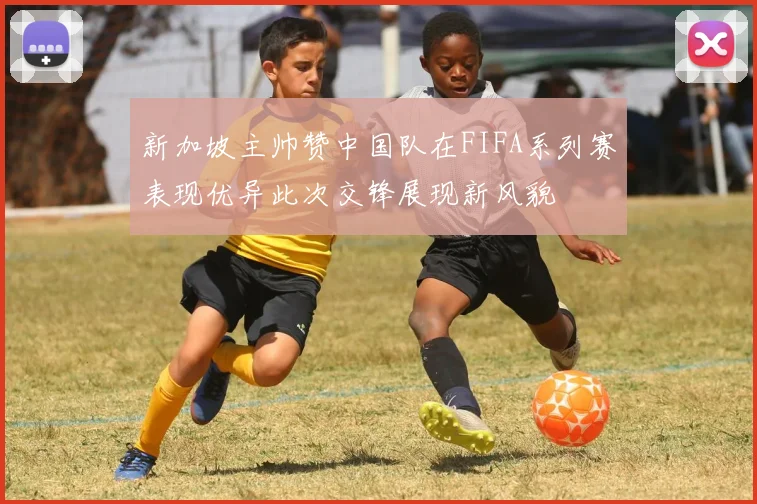 新加坡主帅赞中国队在FIFA系列赛表现优异此次交锋展现新风貌