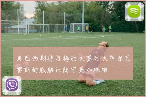 库巴西期待与梅西决赛对决阿尔瓦雷斯的威胁让防守更加艰难