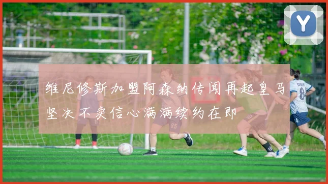 维尼修斯加盟阿森纳传闻再起皇马坚决不卖信心满满续约在即