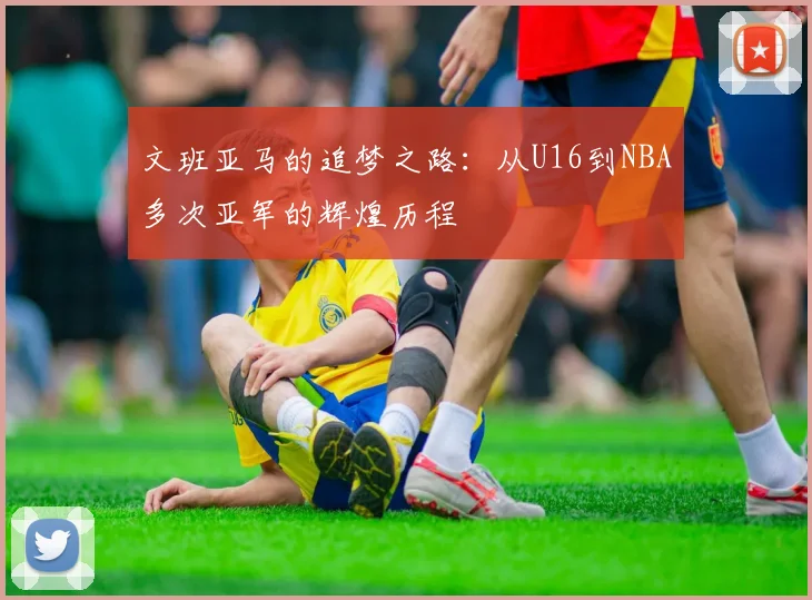 文班亚马的追梦之路：从U16到NBA多次亚军的辉煌历程
